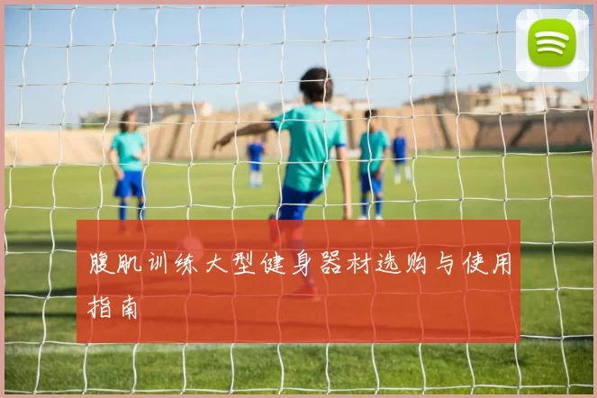 腹肌训练大型健身器材选购与使用指南