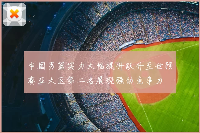 中国男篮实力大幅提升跃升至世预赛亚大区第二名展现强劲竞争力
