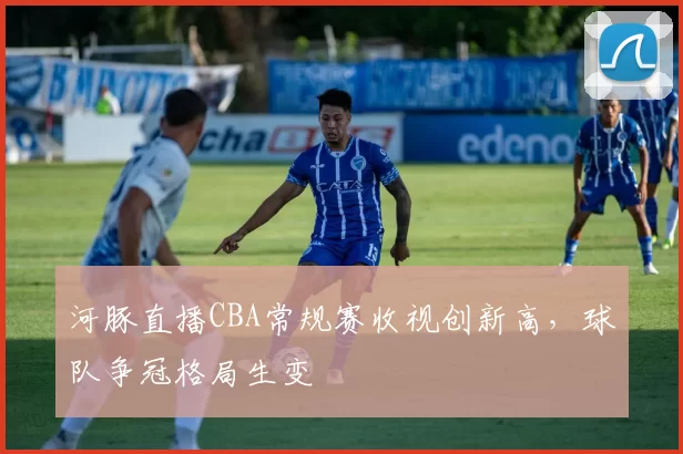河豚直播CBA常规赛收视创新高，球队争冠格局生变