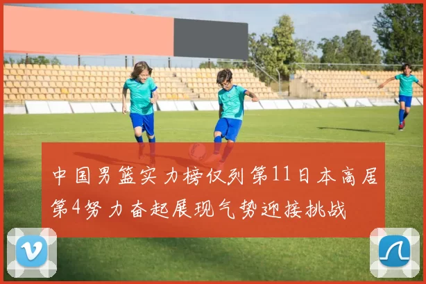 中国男篮实力榜仅列第11日本高居第4努力奋起展现气势迎接挑战