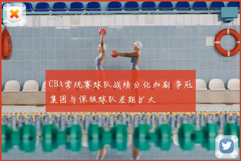 CBA常规赛球队战绩分化加剧 争冠集团与保级球队差距扩大