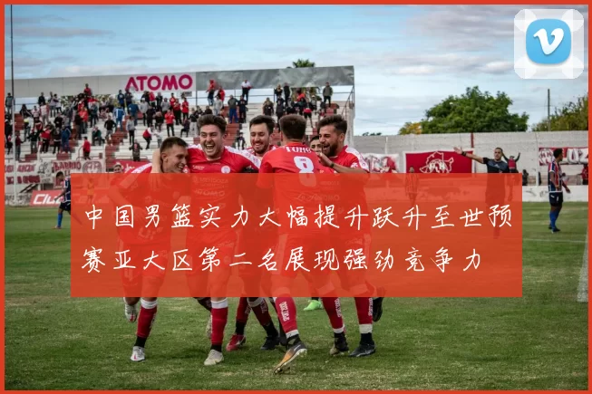 中国男篮实力大幅提升跃升至世预赛亚大区第二名展现强劲竞争力