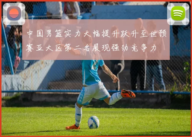 中国男篮实力大幅提升跃升至世预赛亚大区第二名展现强劲竞争力