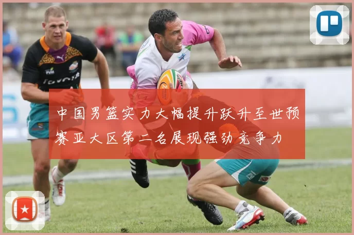 中国男篮实力大幅提升跃升至世预赛亚大区第二名展现强劲竞争力