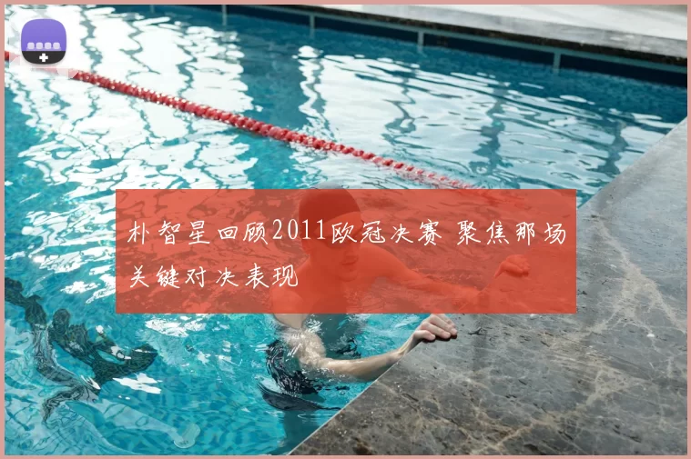 朴智星回顾2011欧冠决赛 聚焦那场关键对决表现
