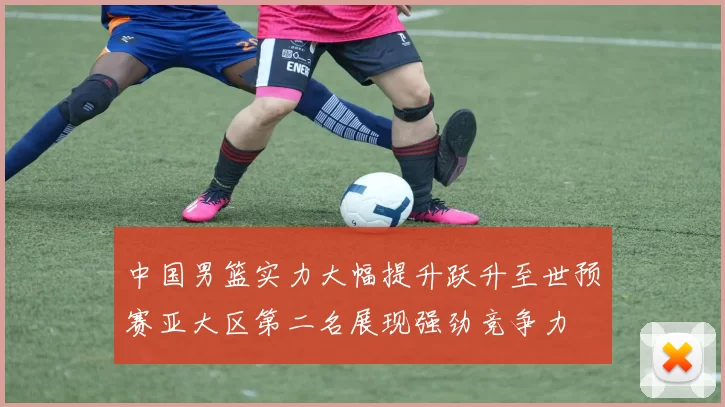中国男篮实力大幅提升跃升至世预赛亚大区第二名展现强劲竞争力