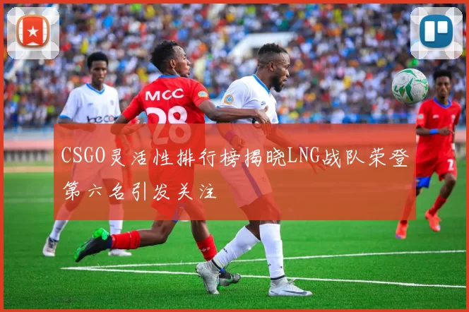 CSGO灵活性排行榜揭晓LNG战队荣登第六名引发关注