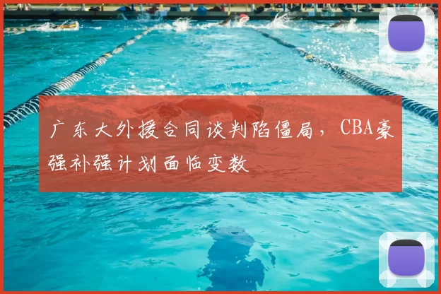 广东大外援合同谈判陷僵局，CBA豪强补强计划面临变数