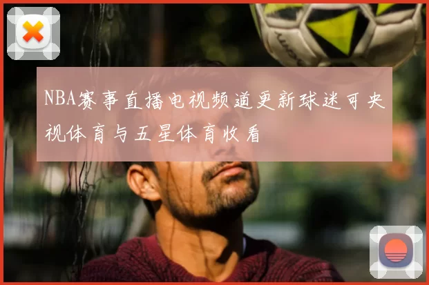 NBA赛事直播电视频道更新球迷可央视体育与五星体育收看
