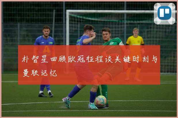 朴智星回顾欧冠征程谈关键时刻与曼联记忆