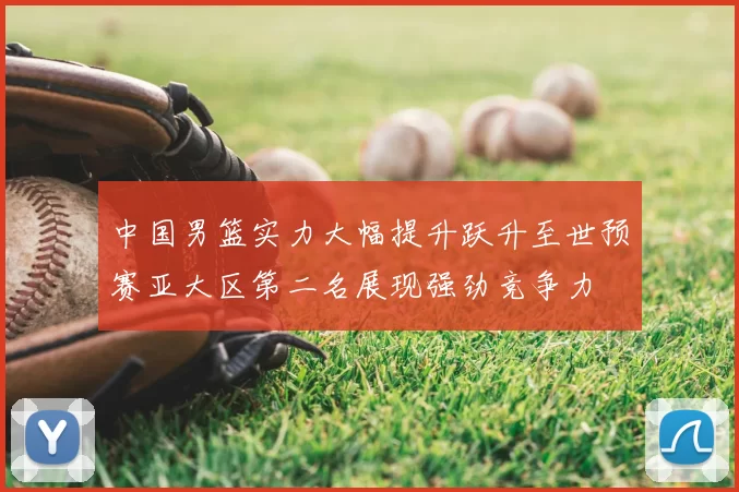 中国男篮实力大幅提升跃升至世预赛亚大区第二名展现强劲竞争力