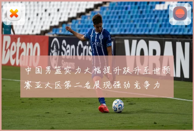 中国男篮实力大幅提升跃升至世预赛亚大区第二名展现强劲竞争力