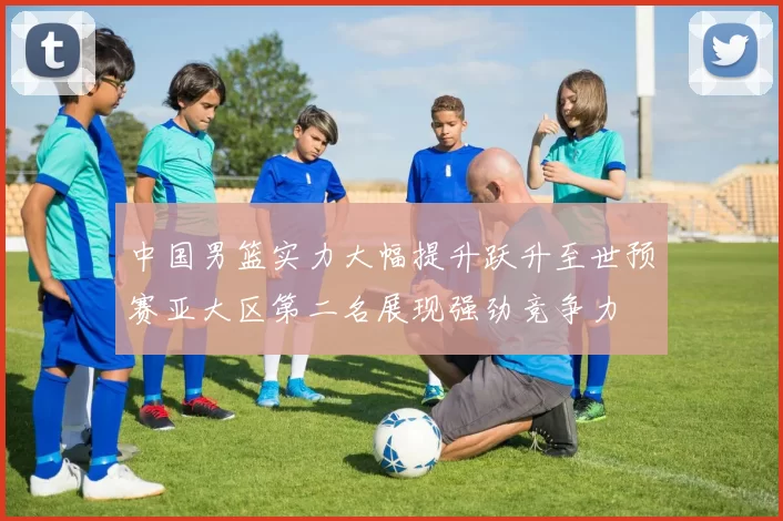 中国男篮实力大幅提升跃升至世预赛亚大区第二名展现强劲竞争力