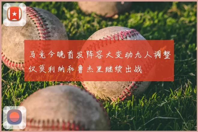 马竞今晚首发阵容大变动九人调整仅莫利纳和鲁杰里继续出战