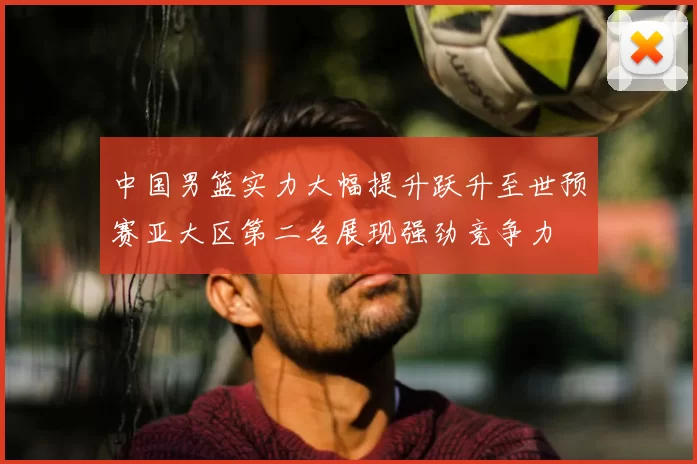 中国男篮实力大幅提升跃升至世预赛亚大区第二名展现强劲竞争力