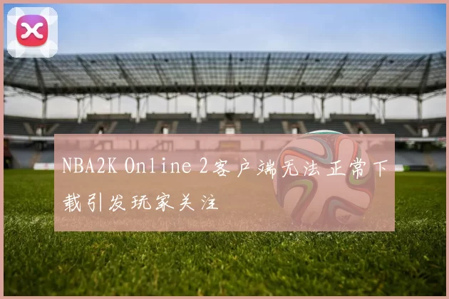 NBA2K Online 2客户端无法正常下载引发玩家关注