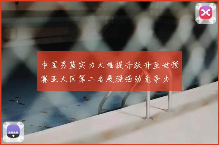 中国男篮实力大幅提升跃升至世预赛亚大区第二名展现强劲竞争力
