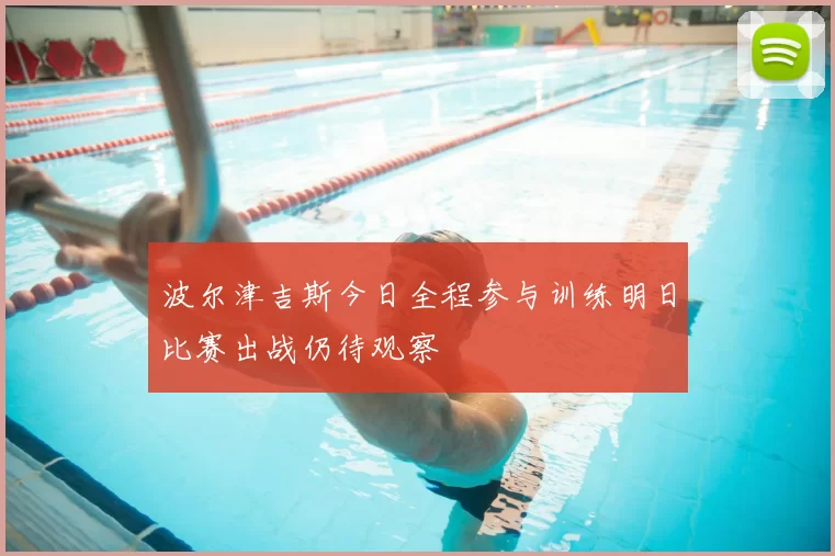 波尔津吉斯今日全程参与训练明日比赛出战仍待观察