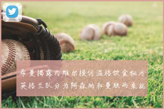 希曼揭露内维尔模仿温格饮食秘方英格兰队分为阿森纳和曼联两桌就餐