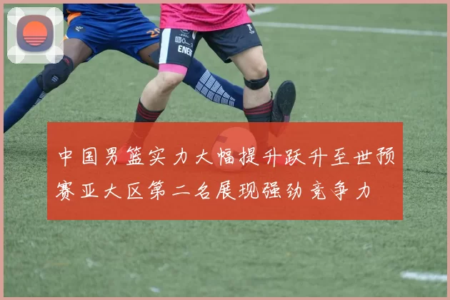 中国男篮实力大幅提升跃升至世预赛亚大区第二名展现强劲竞争力