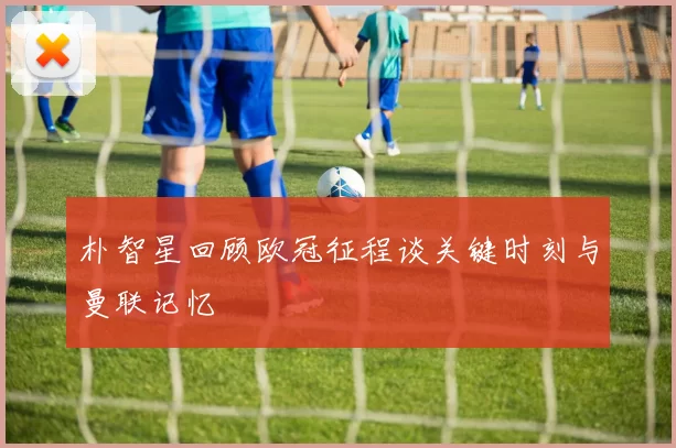 朴智星回顾欧冠征程谈关键时刻与曼联记忆