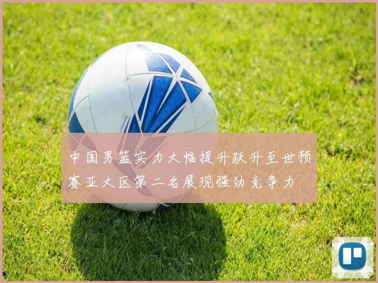 中国男篮实力大幅提升跃升至世预赛亚大区第二名展现强劲竞争力