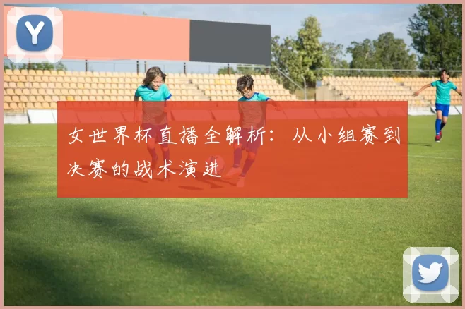 女世界杯直播全解析：从小组赛到决赛的战术演进