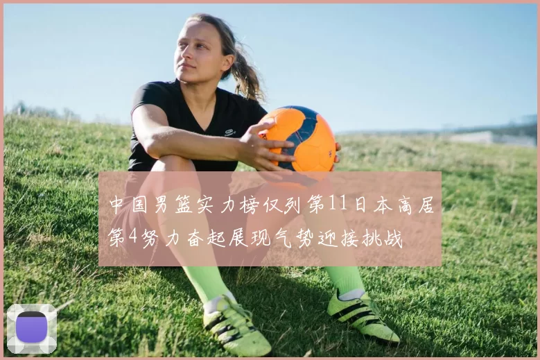 中国男篮实力榜仅列第11日本高居第4努力奋起展现气势迎接挑战