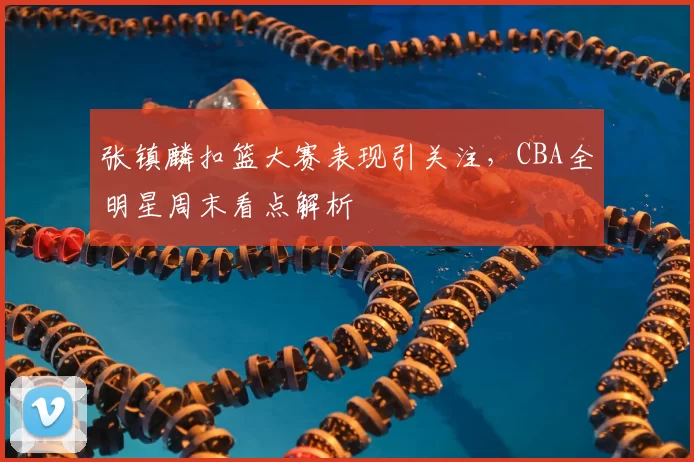 张镇麟扣篮大赛表现引关注，CBA全明星周末看点解析