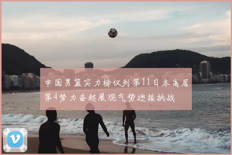 中国男篮实力榜仅列第11日本高居第4努力奋起展现气势迎接挑战