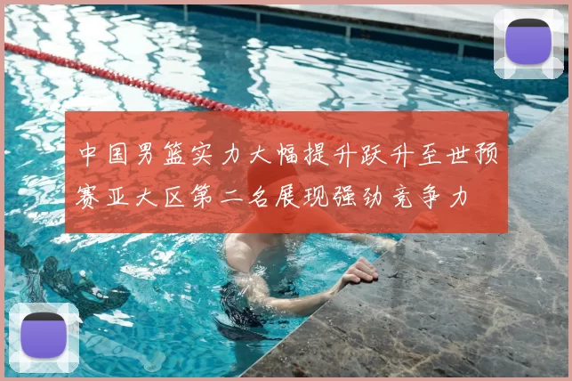 中国男篮实力大幅提升跃升至世预赛亚大区第二名展现强劲竞争力